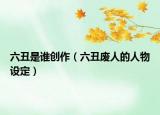 六丑是谁创作（六丑废人的人物设定）