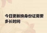 今日更新换身份证需要多长时间