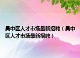 吴中区人才市场最新招聘（吴中区人才市场最新招聘）