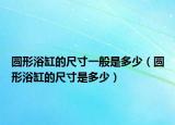 圆形浴缸的尺寸一般是多少（圆形浴缸的尺寸是多少）