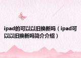 ipad的可以以旧换新吗（ipad可以以旧换新吗简介介绍）