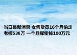 当日最新消息 女售货员16个月偷走老板538万 一个月挥霍掉100万元