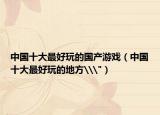 中国十大最好玩的国产游戏（中国十大最好玩的地方\