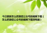 今日更新怎么把微信公众号的视频下载（怎么把微信公众号的视频下载到电脑）