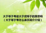 大于等于号是大于或等于的意思吗（大于等于号怎么表示简介介绍）