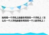 如何将一个手机上的音乐传到另一个手机上（怎么从一个人手机的音乐传到另一个人的手机上）