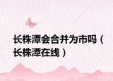 长株潭会合并为市吗（长株潭在线）