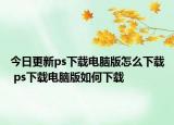 今日更新ps下载电脑版怎么下载 ps下载电脑版如何下载