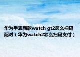 华为手表新款watch gt2怎么扫码配对（华为watch2怎么扫码支付）