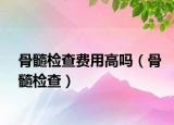 骨髓检查费用高吗（骨髓检查）