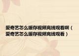 爱奇艺怎么缓存视频离线观看啊（爱奇艺怎么缓存视频离线观看）