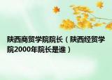 陕西商贸学院院长（陕西经贸学院2000年院长是谁）