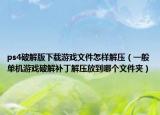 ps4破解版下载游戏文件怎样解压（一般单机游戏破解补丁解压放到哪个文件夹）