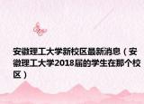 安徽理工大学新校区最新消息（安徽理工大学2018届的学生在那个校区）