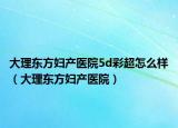 大理东方妇产医院5d彩超怎么样（大理东方妇产医院）