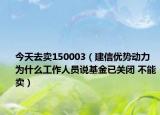 今天去卖150003（建信优势动力 为什么工作人员说基金已关闭 不能卖）