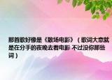 那首歌好像是《散场电影》（歌词大意就是在分手的夜晚去看电影 不过没你那些词）