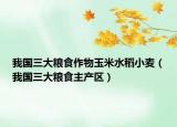 我国三大粮食作物玉米水稻小麦（我国三大粮食主产区）