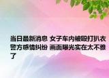 当日最新消息 女子车内被殴打扒衣警方感情纠纷 画面曝光实在太不雅了