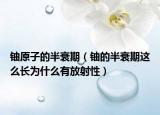 铀原子的半衰期（铀的半衰期这么长为什么有放射性）