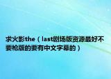 求火影the（last剧场版资源最好不要枪版的要有中文字幕的）