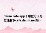 daum cafe app（哪位可以帮忙注册下cafe.daum.net吗）