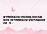 那些曾经陪伴过我们的网络游戏,你最怀念哪一款游戏（那些曾经陪伴过我们的网络游戏你最怀念哪一款）