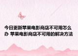 今日更新苹果电影商店不可用怎么办 苹果电影商店不可用的解决方法