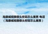 海康威视摄像头密码怎么重置 电话（海康威视摄像头密码怎么重置）