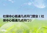 社保中心杨浦几点开门营业（社保中心杨浦几点开门）