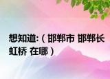 想知道:（邯郸市 邯郸长虹桥 在哪）
