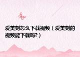 爱美刻怎么下载视频（爱美刻的视频能下载吗?）