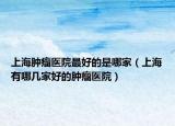 上海肿瘤医院最好的是哪家（上海有哪几家好的肿瘤医院）