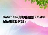 flatwhite和拿铁的区别（flatwhite和拿铁区别）