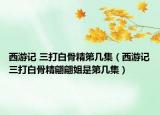 西游记 三打白骨精第几集（西游记三打白骨精翩翩姐是第几集）