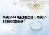 高铁g6143经过哪些站（高铁g6142途经哪些站）