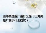 山海关造船厂造什么船（山海关船厂属于什么档次）