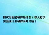 初次见面的敬辞是什么（与人初次见面说什么敬辞简介介绍）