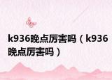 k936晚点厉害吗（k936晚点厉害吗）