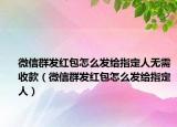 微信群发红包怎么发给指定人无需收款（微信群发红包怎么发给指定人）