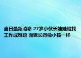 当日最新消息 27岁小伙长娃娃脸找工作成难题 面貌长得像小孩一样