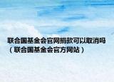 联合国基金会官网捐款可以取消吗（联合国基金会官方网站）