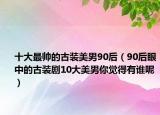 十大最帅的古装美男90后（90后眼中的古装剧10大美男你觉得有谁呢）