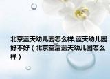北京蓝天幼儿园怎么样,蓝天幼儿园好不好（北京空后蓝天幼儿园怎么样）