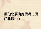 厦门北辰山好玩吗（厦门北辰山）