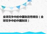 全球竞争中的中国制造有哪些（全球竞争中的中国制造）