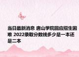 当日最新消息 唐山学院回应招生困难 2022录取分数线多少是一本还是二本