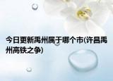 今日更新禹州属于哪个市(许昌禹州高铁之争)