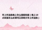 早上炸油条晚上怎么提前和面（晚上10点发面怎么处理可以到明天早上炸油条）