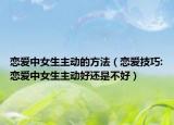 恋爱中女生主动的方法（恋爱技巧:恋爱中女生主动好还是不好）